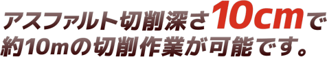 アスファルト切削深さ10cmで約10ｍの切削作業が可能です。