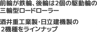 前輪が鉄輪、後輪は2個の駆動輪の三輪型ロードローラー。酒井重工業製・日立建機製の２機種をラインナップ