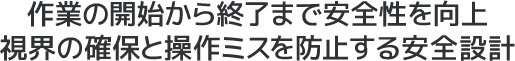 作業の開始から終了まで安全性を向上視界の確保と操作ミスを防止する安全設計