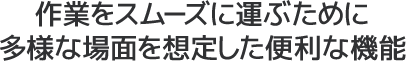 作業をスムーズに運ぶために多様な場面を想定した便利な機能