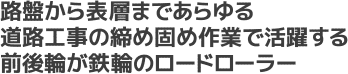 路盤から表層まであらゆる道路工事の締め固め作業で活躍する前後輪が鉄輪のロードローラー