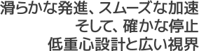 滑らかな発進、スムーズな加速。そして、確かな停止低重心設計と広い視界