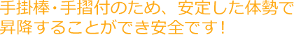 手掛棒・手摺付のため、安定した体勢で昇降することができ安全です！