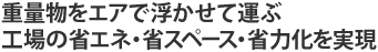重量物をエアで浮かせて運ぶ。工場の省エネ・省スペース・省力化を実現