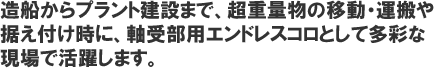 造船からプラント建設まで、超重量物の移動・運搬や据付け時に、軸受部用エンドレスコロとして多彩な現場で活躍します。