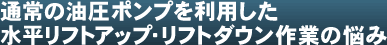通常の油圧ポンプを利用した水平リフトアップ・リフトダウン作業の悩み