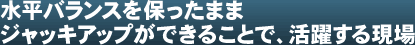 水平バランスを保ったままジャッキアップができることで、活躍する現場