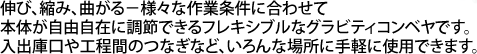 伸び、縮み、曲がる－様々な作業条件に合わせて本体が自由自在に調節できるフレキシブルなグラビティコンベヤです。入出庫口や工程間のつなぎなど、いろんな場所に手軽に使用できます。