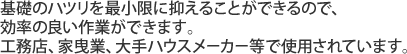 基礎のハツリを最小限に抑えることができるので、効率の良い作業ができます。工務店、家曳業、大手ハウスメーカー等で使用されています。