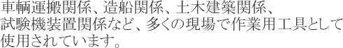 車輌運搬関係、造船関係、土木建築関係、試験機装置関係など、多くの現場で作業用工具として使用されています。
