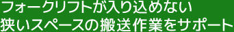 フォークリフトが入り込めない狭いスペースの搬送作業をサポート