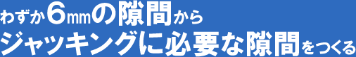 わずか6mmの隙間からジャッキングに必要な隙間をつくる