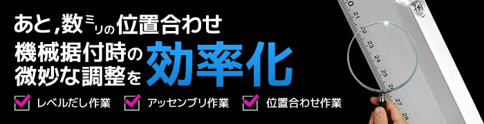 あと、数ミリの位置合わせ。機械据付時の微妙な調整を効率化。レベルだし作業・アッセンブリ作業・位置合わせ作業