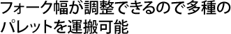 フォーク幅が調整できるので多種のパレットを運搬可能