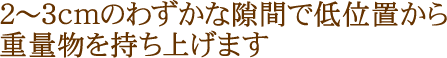 2～3cmのわずかな隙間で低位置から重量物を持ち上げます