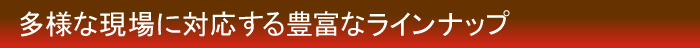 多様な現場に対応する豊富なラインナップ