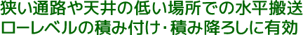 狭い通路や天井の低い場所での水平搬送。ローレベルの積みつけ・積み降ろしに有効