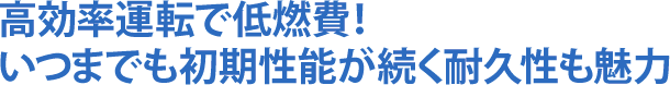 高効率運転で低燃費!いつまでも初期性能が続く耐久性も魅力
