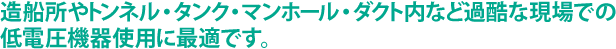 造船所やトンネル・タンク・マンホール・ダクト内など過酷な現場での低電圧機器使用に最適です。