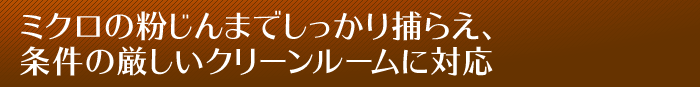 ミクロの粉じんまでしっかり捕らえ、条件の厳しいクリーンルームに対応