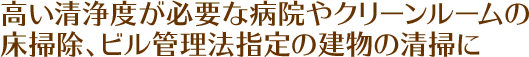 高い清浄度が必要な病院やクリーンルームの床掃除、ビル管理法指定の建物の清掃に