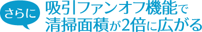 さらに吸引ファンオフ機能で清掃面積が2倍に広がる