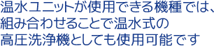 温水ユニットが使用できる機種では、組み合わせることで温水式の高圧洗浄機としても使用可能です