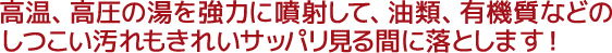 高温、高圧の湯を強力に噴射して、油類、有機質などのしつこい汚れもきれいサッパリ見る間に落とします!