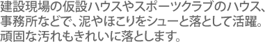 建設現場の仮設ハウスやスポーツクラブのハウス、事務所などで、泥やほこりをシューと落として活躍。
頑固な汚れもきれいに落とします。