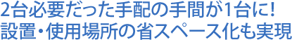 2台必要だった手配の手間が1台に!設置・使用場所の省スペース化も実現