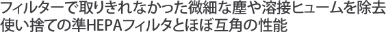 フィルターで取りきれなかった微細な塵や溶接ヒュームを除去使い捨ての準HEPAフィルタとほぼ互角の性能