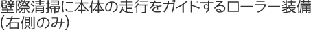 壁際清掃に本体の走行をガイドするローラー装備(右側のみ)