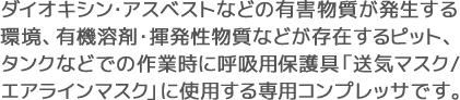 ダイオキシン・アスベストなどの有害物質が発生する環境、有機溶剤・揮発性物質などが存在するピット、タンクなどでの作業時に呼吸用保護具「送気マスク/エアラインマスク」に使用する専用コンプレッサです。