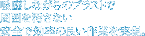 吸塵しながらのブラストで周囲を汚さない安全で効率の良い作業を実現。