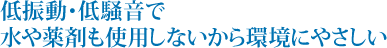 低振動・低騒音で水や薬剤も使用しないから環境にやさしい