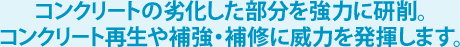 コンクリートの劣化した部分を強力に研削。コンクリート再生や補強・補修に威力を発揮します。 