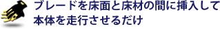 ブレードを床面と床材の間に挿入して本体を走行させるだけ