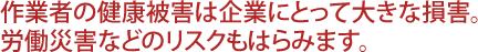 作業者の健康被害は企業にとって大きな損害。労働災害などのリスクもはらみます。