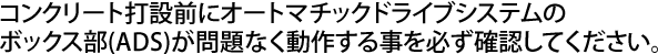 コンクリート打設前にオートマチックドライブシステムのボックス部(ADS)が問題なく動作する事を必ず確認してください。