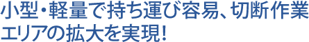 小型・軽量で持ち運び容易、切断作業エリアの拡大を実現!