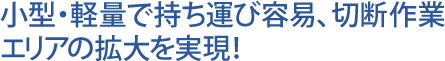 小型・軽量で持ち運び容易、切断作業エリアの拡大を実現！