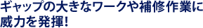 ギャップの大きなワークや補修作業に威力を発揮!