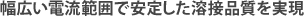 幅広い電流範囲で安定した溶接品質を実現。