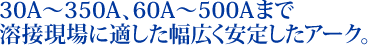 30A~350A、60A~500Aまで溶接現場に適した幅広く安定したアーク。