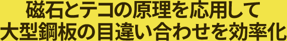 磁石とテコの原理を応用して、大型鋼板の目違い合わせを効率化