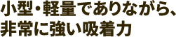 小型・軽量でありながら、非常に強い吸着力