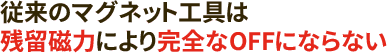 従来のマグネット工具は残留磁力により完全なOFFにならない