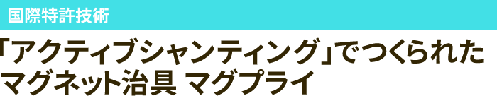 国際特許技術 「アクティブシャンティング」でつくられたマグネット治具 マグプライ