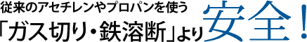 従来のアセチレンやプロパンを使う「ガス切り・鉄溶断」より安全！