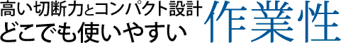 高い切断力とコンパクト設計どこでも使いやすい作業性